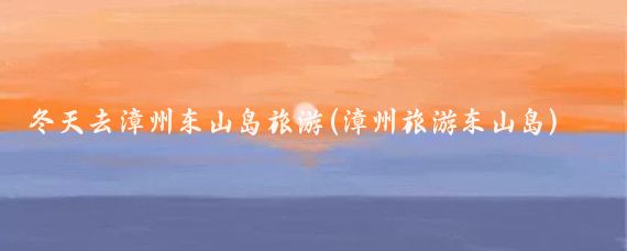 冬天去漳州东山岛旅游(漳州旅游东山岛)