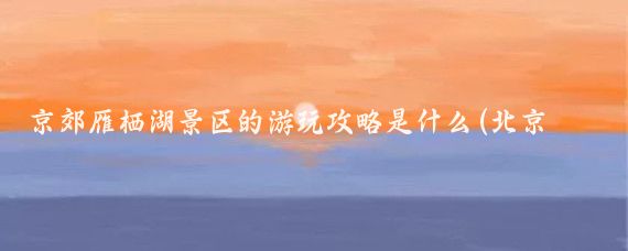 京郊雁栖湖景区的游玩攻略是什么(北京 雁栖湖旅游)