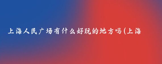 上海人民广场有什么好玩的地方吗(上海人民广场 旅游)