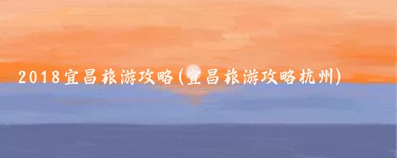 2018宜昌旅游攻略(宜昌旅游攻略杭州)