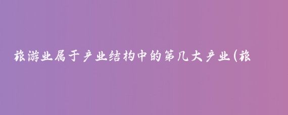 旅游业属于产业结构中的第几大产业(旅游业产业结构)