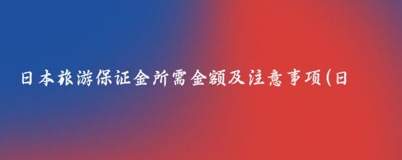 日本旅游保证金所需金额及注意事项(日本旅游要交保证金)