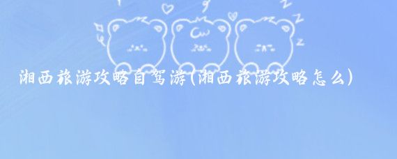 湘西旅游攻略自驾游(湘西旅游攻略怎么)