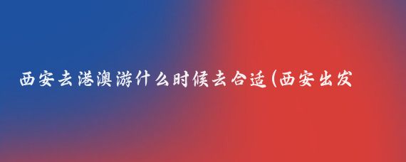 西安去港澳游什么时候去合适(西安出发港澳旅游)