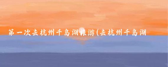 第一次去杭州千岛湖旅游(去杭州千岛湖旅游)