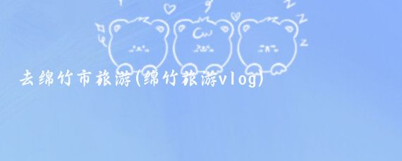 去绵竹市旅游(绵竹旅游vlog)