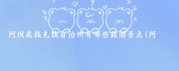 阿坝藏族羌族自治州有哪些旅游景点(阿坝羌族自治州旅游)
