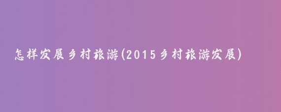 怎样发展乡村旅游(2015乡村旅游发展)