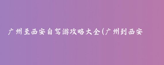 广州至西安自驾游攻略大全(广州到西安旅游预约)