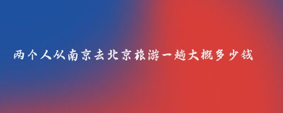 两个人从南京去北京旅游一趟大概多少钱(南京到北京旅游景点)