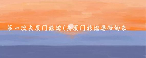 第一次去厦门旅游(去厦门旅游要带的东西)