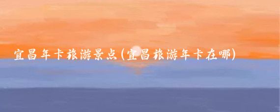 宜昌年卡旅游景点(宜昌旅游年卡在哪)