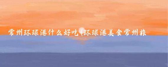 常州环球港什么好吃(环球港美食常州旅游)