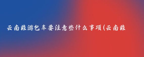 云南旅游包车要注意些什么事项(云南旅游 包车)