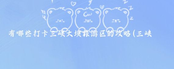 有哪些打卡三峡大坝旅游区的攻略(三峡大坝旅游攻略怎么)