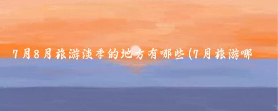 7月8月旅游淡季的地方有哪些(7月旅游哪里淡季)