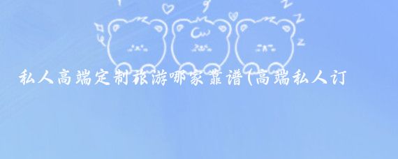 私人高端定制旅游哪家靠谱(高端私人订制旅游)