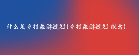 什么是乡村旅游规划(乡村旅游规划 概念)