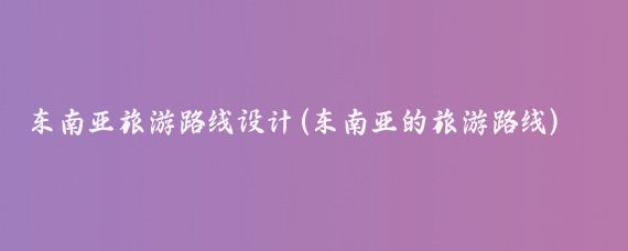 东南亚旅游路线设计(东南亚的旅游路线)