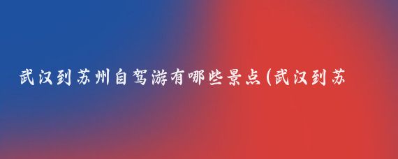 武汉到苏州自驾游有哪些景点(武汉到苏州旅游)