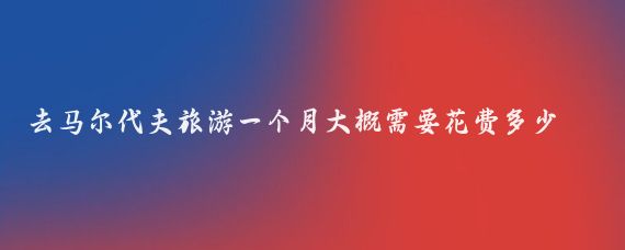 去马尔代夫旅游一个月大概需要花费多少钱(马尔代夫 旅游花费)