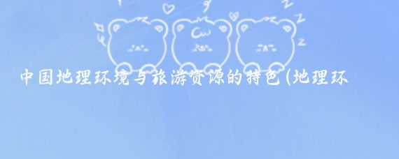 中国地理环境与旅游资源的特色(地理环境 与旅游资源)