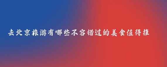 去北京旅游有哪些不容错过的美食值得推荐(去北京旅游攻略美食)