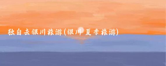独自去银川旅游(银川 夏季旅游)