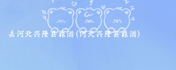 去河北兴隆县旅游(河北兴隆县旅游)