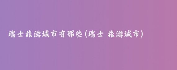 瑞士旅游城市有那些(瑞士 旅游城市)