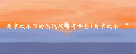 北京欢乐谷的游玩攻略有哪些(北京欢乐谷旅游攻略海边)
