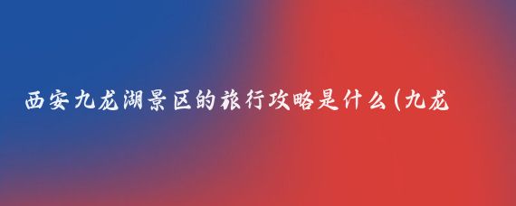 西安九龙湖景区的旅行攻略是什么(九龙湖旅游攻略北京)