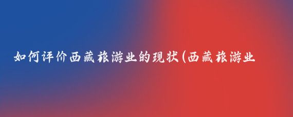 如何评价西藏旅游业的现状(西藏旅游业现状)