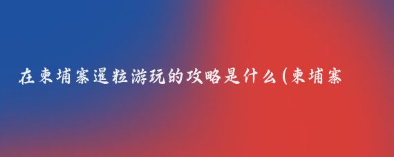 在柬埔寨暹粒游玩的攻略是什么(柬埔寨旅游攻略怎么)