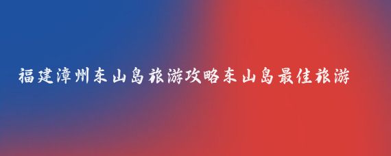 福建漳州东山岛旅游攻略东山岛最佳旅游时间(漳州东山岛旅游攻略青岛)
