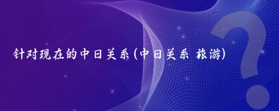 针对现在的中日关系(中日关系 旅游)