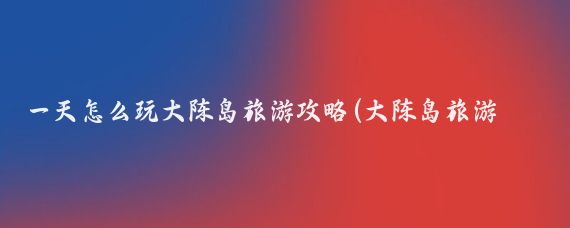 一天怎么玩大陈岛旅游攻略(大陈岛旅游攻略浙江)