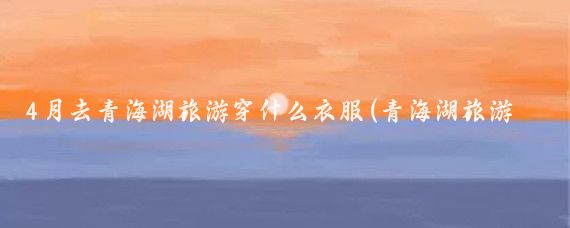 4月去青海湖旅游穿什么衣服(青海湖旅游穿什么)