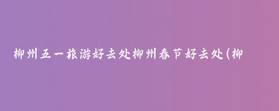 柳州五一旅游好去处柳州春节好去处(柳州 五一 旅游)