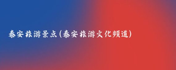 泰安旅游景点(泰安旅游文化频道)