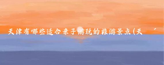 天津有哪些适合亲子游玩的旅游景点(天津旅游亲子互动)