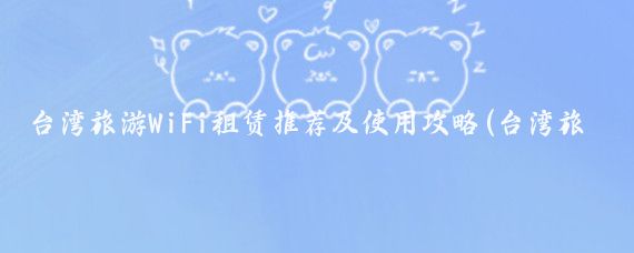 台湾旅游WiFi租赁推荐及使用攻略(台湾旅游租wifi)