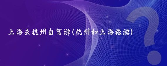 上海去杭州自驾游(杭州和上海旅游)
