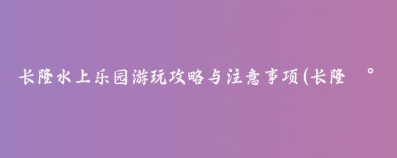 长隆水上乐园游玩攻略与注意事项(长隆水上乐园旅游攻略成都)