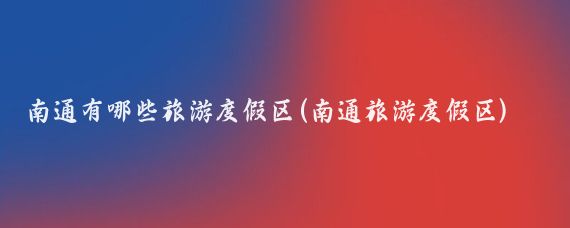 南通有哪些旅游度假区(南通旅游度假区)
