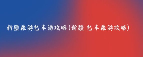 新疆旅游包车游攻略(新疆 包车旅游攻略)