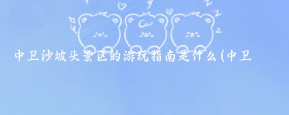 中卫沙坡头景区的游玩指南是什么(中卫沙坡头旅游景区)