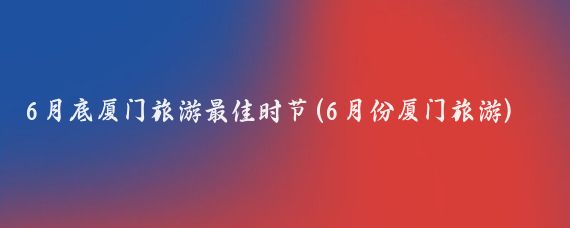 6月底厦门旅游最佳时节(6月份厦门旅游)