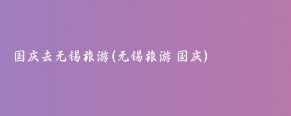 国庆去无锡旅游(无锡旅游 国庆)