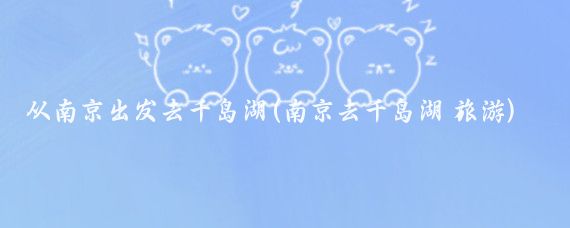 从南京出发去千岛湖(南京去千岛湖 旅游)